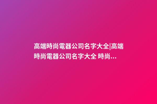 高端時尚電器公司名字大全|高端時尚電器公司名字大全 時尚大氣電器公司起名-第1張-公司起名-玄機派
